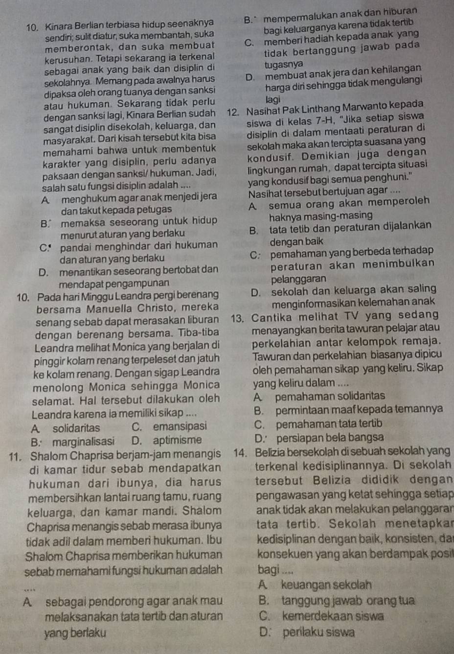 Kinara Berlian terbiasa hidup seenaknya B. mempermalukan anak dan hiburan
sendiri; sulit diatur, suka membantah, suka bagi keluarganya karena tidak tertib
memberontak, dan suka membua C. memberi hadiah kepada anak yang
kerusuhan. Tetapi sekarang ia terkenal tidak bertanggung jawab pada 
sebagai anak yang baik dan disiplin di tugasnya
sekolahnya. Memang pada awalnya harus D. membuat anak jera dan kehilangan
dipaksa oleh orang tuanya dengan sanksi harga diri sehingga tidak mengulangi
atau hukuman. Sekarang tidak perlu lagi
dengan sanksi lagi, Kinara Berlian sudah 12. Nasihat Pak Linthang Marwanto kepada
sangat disiplin disekolah, keluarga, dan siswa di kelas 7-H, "Jika setiap siswa
masyarakat. Dari kisah tersebut kita bisa disiplin di dalam mentaati peraturan di
memahami bahwa untuk membentuk sekolah maka akan tercipta suasana yang
karakter yang disiplin, periu adanya kondusif. Demikian juga dengan
paksaan dengan sanksi/ hukuman. Jadi, lingkungan rumah, dapat tercipta situasi
salah satu fungsi disiplin adalah .... yang kondusif bagi semua penghuni."
A menghukum agar anak menjedi jera Nasihat tersebut bertujuan agar ....
dan takut kepada petugas A semua orang akan memperoleh
B. memaksa seseorang untuk hidup haknya masing-masing
menurut aturan yang berlaku B. tata tetib dan peraturan dijalankan
C. pandai menghindar dari hukuman dengan baik
dan aturan yang berlaku C. pemahaman yang berbeda terhadap
D. menantikan seseorang bertobat dan peraturan akan menimbulkan
mendapat pengampunan pelanggaran
10. Pada hari Minggu Leandra pergi berenang D. sekolah dan keluarga akan saling
bersama Manuella Christo, mereka menginformasikan kelemahan anak
senang sebab dapat merasakan liburan 13. Cantika melihat TV yang sedang
dengan berenang bersama. Tiba-tiba menayangkan berita tawuran pelajar atau
Leandra melihat Monica yang berjalan di perkelahian antar kelompok remaja.
pinggir kolam renang terpeleset dan jatuh Tawuran dan perkelahian biasanya dipicu
ke kolam renang. Dengan sigap Leandra oleh pemahaman sikap yang keliru. Sikap
menolong Monica sehingga Monica yang keliru dalam ....
selamat. Hal tersebut dilakukan oleh A pemahaman solidaritas
Leandra karena ia memiliki sikap .... B. permintaan maaf kepada temannya
A solidaritas C. emansipasi C. pemahaman tata tertib
B. marginalisasi D. aptimisme D. persiapan bela bangsa
11. Shalom Chaprisa berjam-jam menangis 14. Belizia bersekolah di sebuah sekolah yang
di kamar tidur sebab mendapatkan terkenal kedisiplinannya. Di sekolah
hukuman dari ibunya, dia harus tersebut Belizia dididík dengan
membersihkan lantai ruang tamu, ruang pengawasan yang ketat sehingga setiap
keluarga, dan kamar mandi. Shalom anak tidak akan melakukan pelanggarar
Chaprisa menangis sebab merasa ibunya tata tertib. Sekolah menetapkar
tidak adil dalam memberi hukuman. Ibu kedisiplinan dengan baik, konsisten, dar
Shalom Chaprisa memberikan hukuman konsekuen yang akan berdampak posi
sebab memahami fungsi hukuman adalah bagi ....
A keuangan sekolah
A sebagai pendorong agar anak mau B. tanggung jawab orang tua
melaksanakan tata tertib dan aturan C. kemerdekaan siswa
yang berlaku D. perilaku siswa