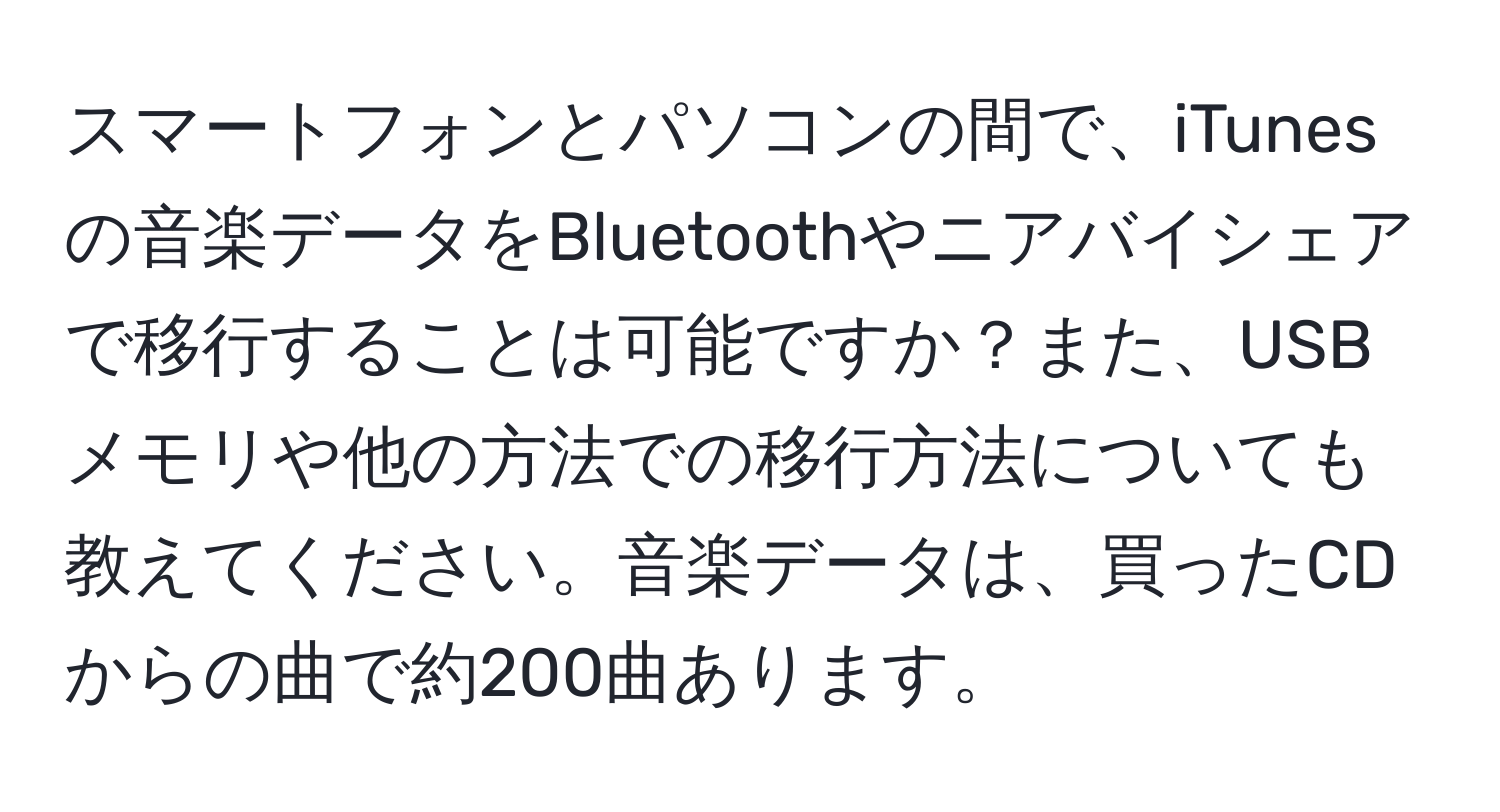 スマートフォンとパソコンの間で、iTunesの音楽データをBluetoothやニアバイシェアで移行することは可能ですか？また、USBメモリや他の方法での移行方法についても教えてください。音楽データは、買ったCDからの曲で約200曲あります。