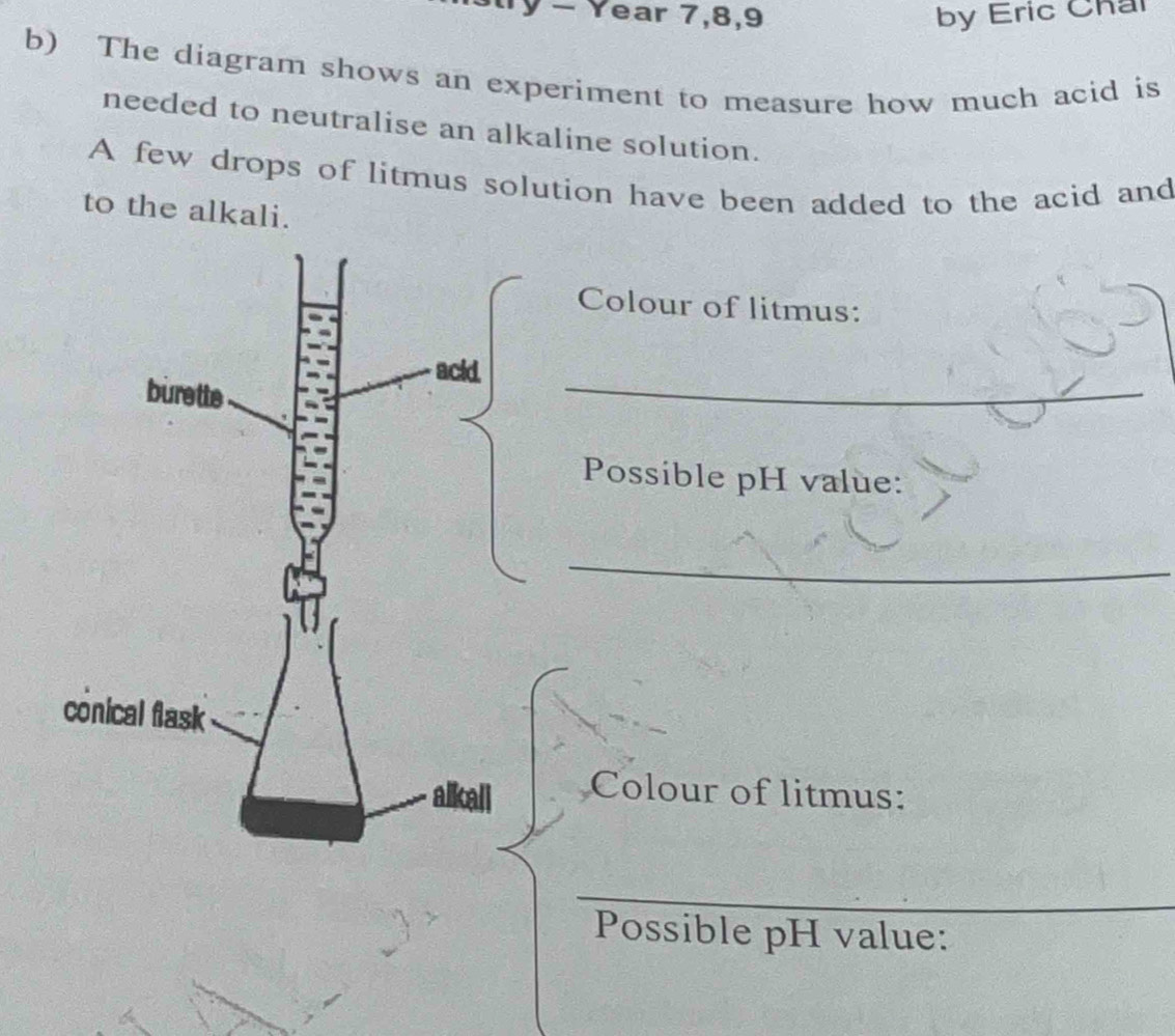 − Year 7, 8, 9 by Eric Chai 
b) The diagram shows an experiment to measure how much acid is 
needed to neutralise an alkaline solution. 
A few drops of litmus solution have been added to the acid and 
to the alkali. 
Colour of litmus: 
_ 
Possible pH value: 
_ 
Colour of litmus: 
_ 
Possible pH value: