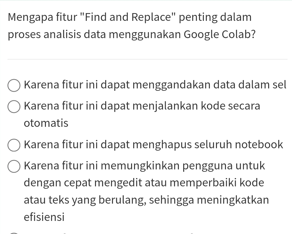 Mengapa fitur "Find and Replace" penting dalam
proses analisis data menggunakan Google Colab?
Karena fitur ini dapat menggandakan data dalam sel
Karena fitur ini dapat menjalankan kode secara
otomatis
Karena fitur ini dapat menghapus seluruh notebook
Karena fitur ini memungkinkan pengguna untuk
dengan cepat mengedit atau memperbaiki kode
atau teks yang berulang, sehingga meningkatkan
efisiensi