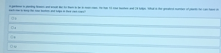 A pardener is planting flowers and would like for them to be in even rows. He has 18 rose bushes and 24 tslips. What is the greatest number of plants he can have in
eact row to keep the rose bushes and tulips in their own rows ?
D3
○ 4
○ 6
) 17