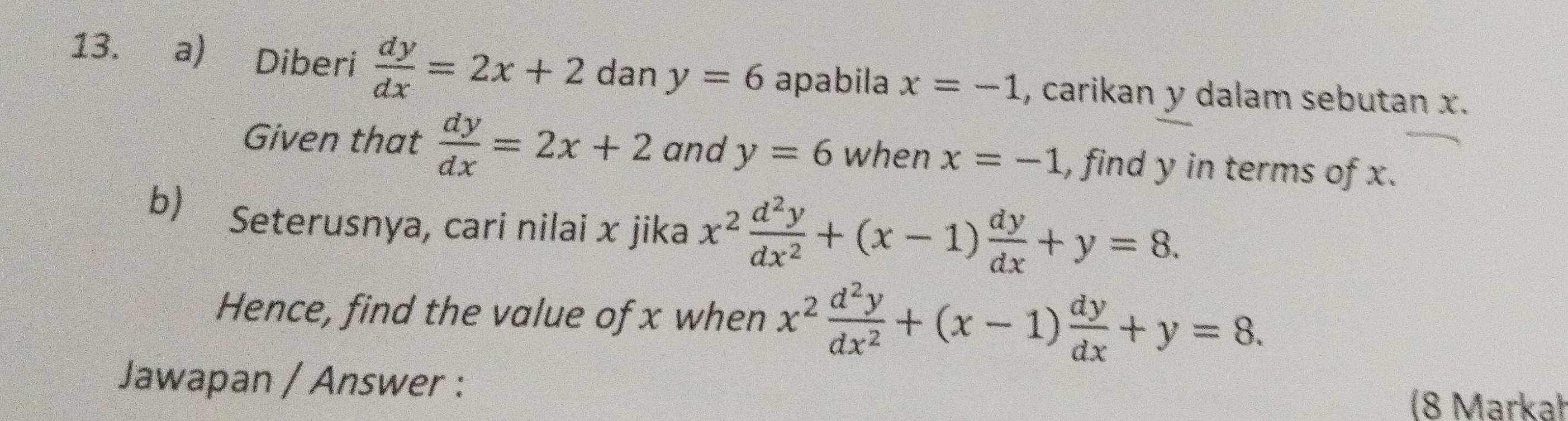 Diberi  dy/dx =2x+2 dan y=6 apabila x=-1 , carikan y dalam sebutan x. 
Given that  dy/dx =2x+2 and y=6 when x=-1 , find y in terms of x. 
b) Seterusnya, cari nilai x jika x^2 d^2y/dx^2 +(x-1) dy/dx +y=8. 
Hence, find the value of x when x^2 d^2y/dx^2 +(x-1) dy/dx +y=8. 
Jawapan / Answer : 
(8 Markał