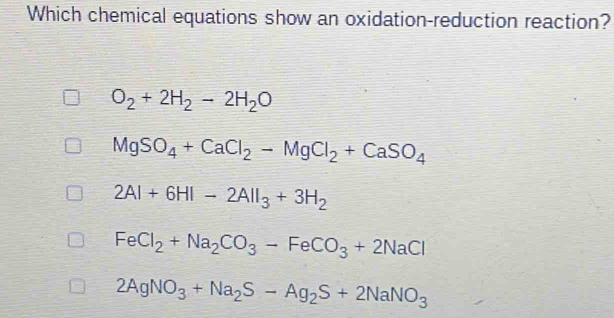 Which chemical equations show an oxidation-reduction reaction?
O_2+2H_2-2H_2O
MgSO_4+CaCl_2-MgCl_2+CaSO_4
2Al+6HI-2AlI_3+3H_2
FeCl_2+Na_2CO_3-FeCO_3+2NaCl
2AgNO_3+Na_2S-Ag_2S+2NaNO_3