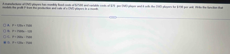 Amanufacturer of DVD players has monthly fixed costs of $7500 and variable costs of $70 per DVD player and it sells the DVD players for $190 per unit. Write the function that
models the profit P from the production and sale of x DVD players in a month.
A. P=120x+7500
B. P=7500x-120
C. P=260x-7500
D. P=120x-7500