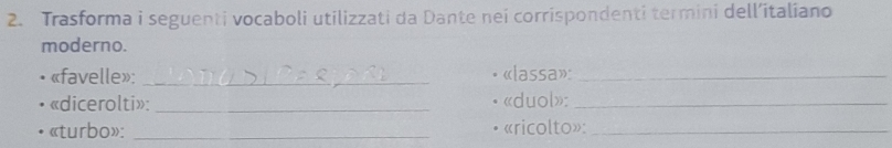 Trasforma i seguenti vocaboli utilizzati da Dante nei corrispondenti termini dell’italiano 
moderno. 
«favelle»: _«lassa»:_ 
«dicerolti»: _«duol»:_ 
«turbo»: _«ricolto»:_