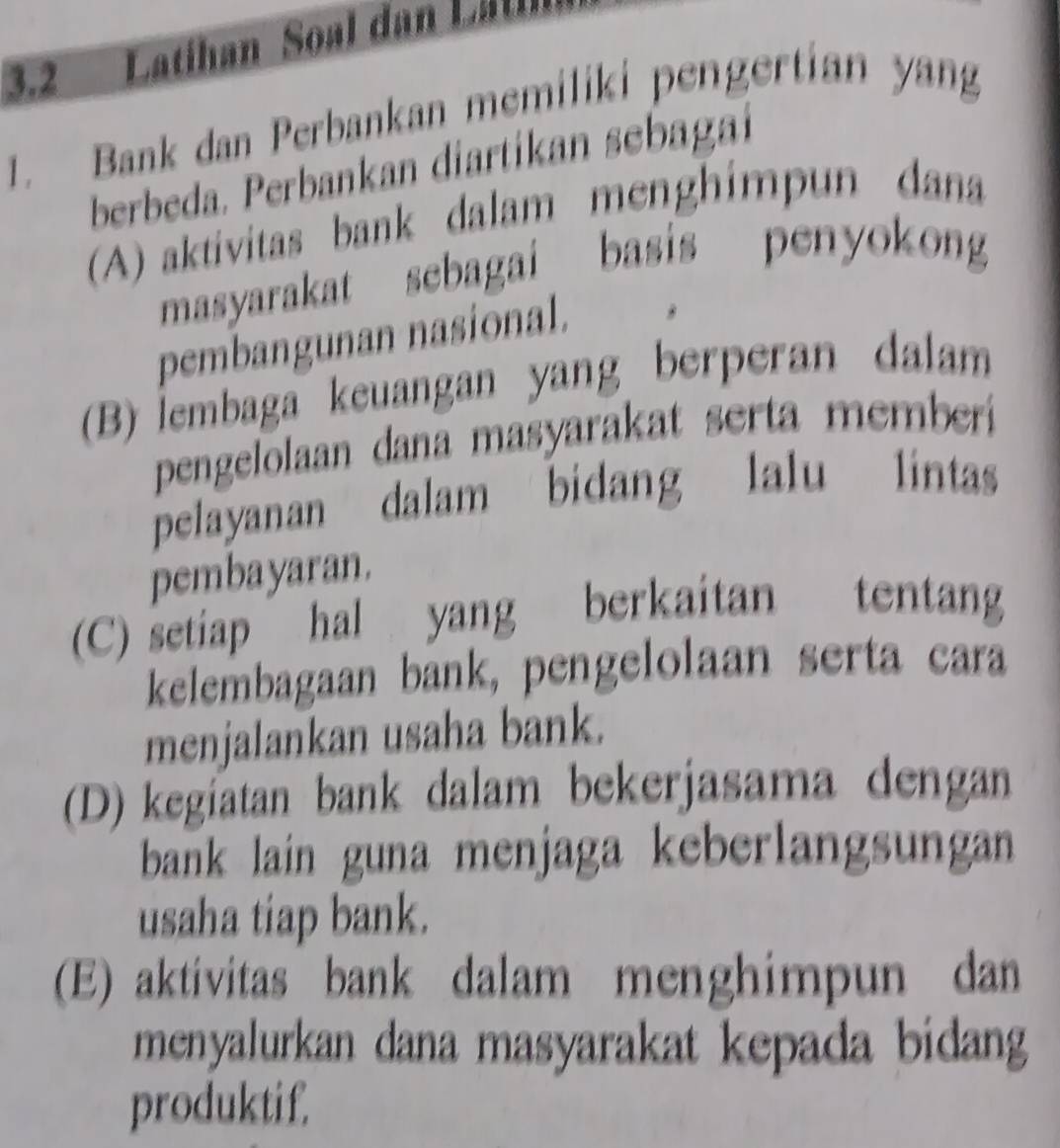 3.2 Latihan Soal dan L at
1. Bank dan Perbankan memiliki pengertian yang
berbeda. Perbankan diartikan sebagai
A) aktivitas bank dalam menghimpun dana
masyarakat sebagai basis penyokong
pembangunan nasional.
(B) İembaga keuangan yang berperan dalam
pengelolaan dana masyarakat serta memberi
pelayanan dalam bidang lalu lintas
pembayaran.
(C) setiap hal yang berkaitan tentang
kelembagaan bank, pengelolaan serta cara
menjalankan usaha bank.
(D) kegiatan bank dalam bekerjasama dengan
bank lain guna menjaga keberlangsungan
usaha tiap bank.
(E) aktivitas bank dalam menghimpun dan
menyalurkan dana masyarakat kepada bidang
produktif.