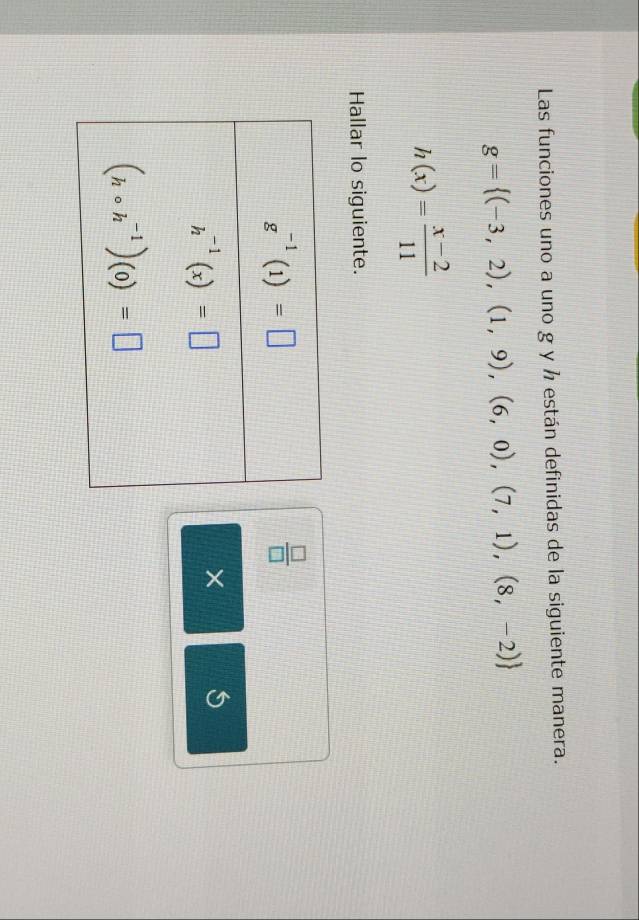 Las funciones uno a uno g y ½ están definidas de la siguiente manera.
g= (-3,2),(1,9),(6,0),(7,1),(8,-2)
h(x)= (x-2)/11 
Hallar lo siguiente.
 □ /□  
× 5