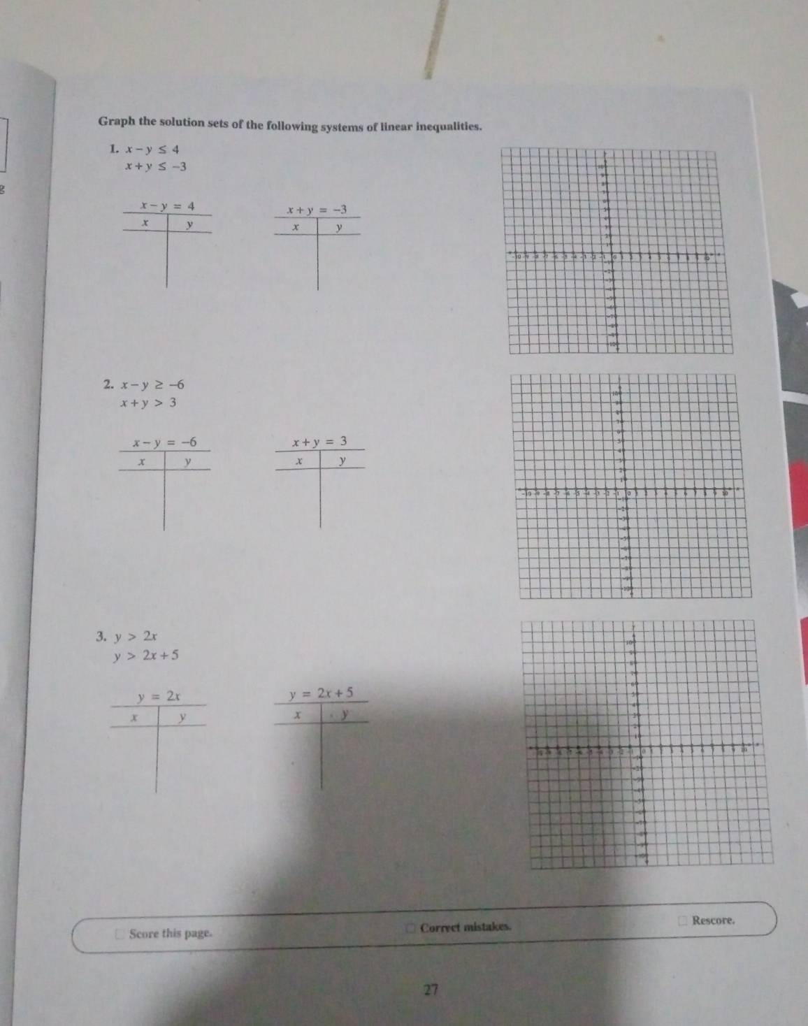 Graph the solution sets of the following systems of linear inequalities. 
1. x-y≤ 4
x+y≤ -3.
x-y=4
x+y=-3
x y
x y
2. x-y≥ -6
x+y>3
x-y=-6
x+y=3
x y
x y
3. y>2x
y>2x+5
y=2x
y=2x+5
x y
x y
Rescore. 
Score this page. Correet mistakes. 
27