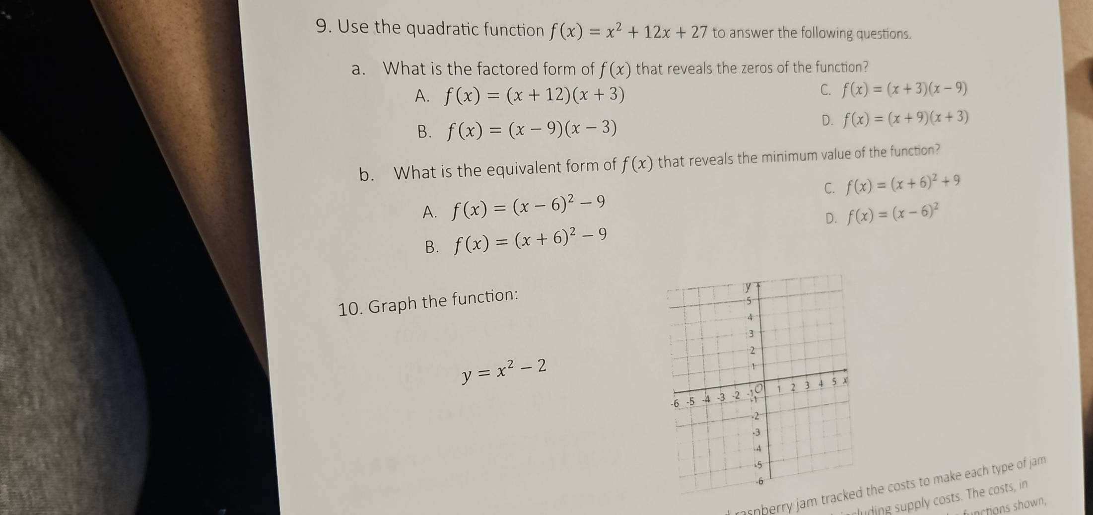 Use the quadratic function f(x)=x^2+12x+27 to answer the following questions.
a. What is the factored form of f(x) that reveals the zeros of the function?
A. f(x)=(x+12)(x+3)
C. f(x)=(x+3)(x-9)
B. f(x)=(x-9)(x-3)
D. f(x)=(x+9)(x+3)
b. What is the equivalent form of f(x) that reveals the minimum value of the function?
C. f(x)=(x+6)^2+9
A. f(x)=(x-6)^2-9 f(x)=(x-6)^2
B. f(x)=(x+6)^2-9 D.
10. Graph the function:
y=x^2-2
a r a n am the costs to make each type of jam
clin ly costs. The costs, in
functions shown,