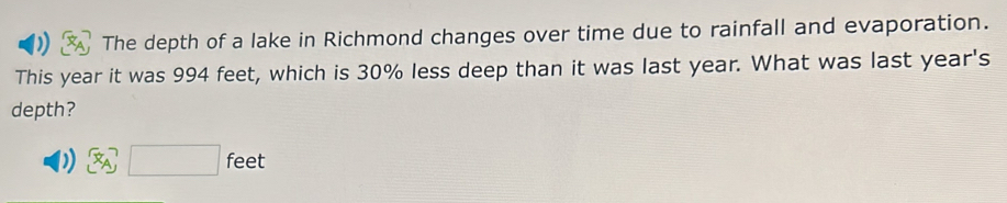 ) The depth of a lake in Richmond changes over time due to rainfall and evaporation. 
This year it was 994 feet, which is 30% less deep than it was last year. What was last year's 
depth? 
) □ feet