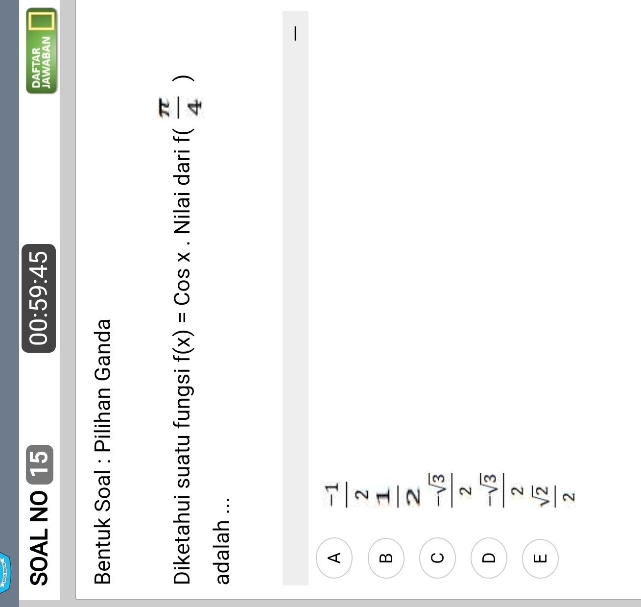 SOAL NO 15 00:59:45 DAFTAR
JAWABAN
Bentuk Soal : Pilihan Ganda
Diketahui suatu fungsi f(x)=Cosx. Nilai dari f( π /4 )
adalah ...

A  (-1)/2 
B  1/2 
C  (-sqrt(3))/2 
D  (-sqrt(3))/2 
E  sqrt(2)/2 