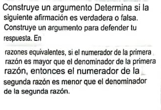 Construye un argumento Determina si la 
siguiente afirmación es verdadera o falsa. 
Construye un argumento para defender tu 
respuesta. En 
razones equivalentes, si el numerador de la primera 
razón es mayor que el denominador de la primera 
razón, entonces el numerador de la 
segunda razón es menor que el denominador 
de la segunda razón.