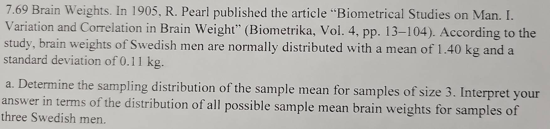 7.69 Brain Weights. In 1905, R. Pearl published the article “Biometrical Studies on Man. I. 
Variation and Correlation in Brain Weight” (Biometrika, Vol. 4, pp. 13-104). According to the 
study, brain weights of Swedish men are normally distributed with a mean of 1.40 kg and a 
standard deviation of 0.11 kg. 
a. Determine the sampling distribution of the sample mean for samples of size 3. Interpret your 
answer in terms of the distribution of all possible sample mean brain weights for samples of 
three Swedish men.