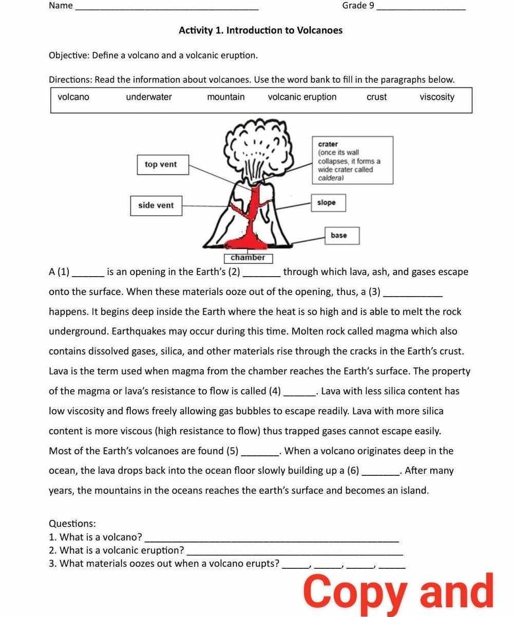 Name _Grade 9_ 
Activity 1. Introduction to Volcanoes 
Objective: Define a volcano and a volcanic eruption. 
Directions: Read the information about volcanoes. Use the word bank to fill in the paragraphs below. 
volcano underwater mountain volcanic eruption crust viscosity 
A (1)_ is an opening in the Earth’s (2) _through which lava, ash, and gases escape 
onto the surface. When these materials ooze out of the opening, thus, a (3)_ 
happens. It begins deep inside the Earth where the heat is so high and is able to melt the rock 
underground. Earthquakes may occur during this time. Molten rock called magma which also 
contains dissolved gases, silica, and other materials rise through the cracks in the Earth’s crust. 
Lava is the term used when magma from the chamber reaches the Earth’s surface. The property 
of the magma or lava’s resistance to flow is called (4) _. Lava with less silica content has 
low viscosity and flows freely allowing gas bubbles to escape readily. Lava with more silica 
content is more viscous (high resistance to flow) thus trapped gases cannot escape easily. 
Most of the Earth’s volcanoes are found (5) _. When a volcano originates deep in the 
ocean, the lava drops back into the ocean floor slowly building up a (6) _. After many 
years, the mountains in the oceans reaches the earth’s surface and becomes an island. 
Questions: 
_ 
1. What is a volcano? 
2. What is a volcanic eruption?_ 
3. What materials oozes out when a volcano erupts?_ 
_ 
__ 
Copy and