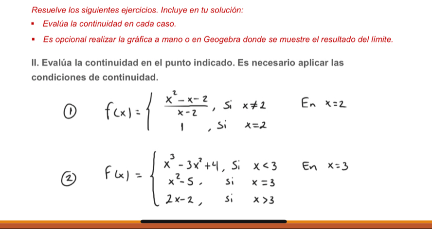 Resuelve los siguientes ejercicios. Incluye en tu solución: 
Evalúa la continuidad en cada caso. 
Es opcional realizar la gráfica a mano o en Geogebra donde se muestre el resultado del límite. 
II. Evalúa la continuidad en el punto indicado. Es necesario aplicar las 
condiciones de continuidad.