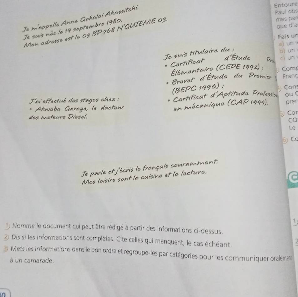 Paul obs 
Je m'appelle Anne Gokalai Akassitchi. 
Entoure 
Je suis née le 19 septembre 1980. 
Mon adresse est le 03 BP 768 N'GUIEME 03. 
més par 
que d'a 
Fais un 
a) un 
Te suis titulaire du : 
b) un 
c) un 
Certificat 
e PC 1 Comp 
dn ì Franç 
evet 
Cons 
J'ai effectué des stages chez : tu de Pro ou  
erti 
pren 
Akwaba Garage, le docteur 
des moteurs Diesel. 
Cor 
CO 
Le 
⑤Cơ 
Je parle L écris le français couramment 
Mes loisirs sont la cuisine et la lecture. 
1 
1) Nomme le document qui peut être rédigé à partir des informations ci-dessus. 
② Dis si les informations sont complètes. Cite celles qui manquent, le cas échéant. 
3) Mets les informations dans le bon ordre et regroupe-les par catégories pour les communiquer oralement 
à un camarade.