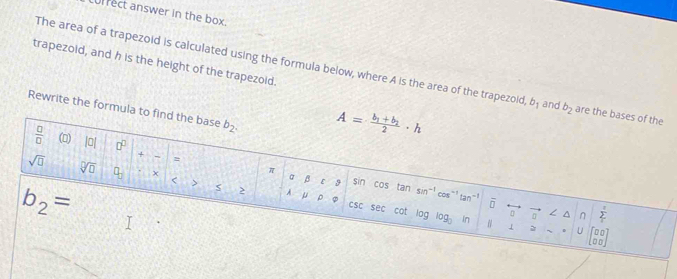 Lurrect answer in the box.
trapezoid, and h is the height of the trapezoid.
The area of a trapezoid is calculated using the formula below, where A is the area of the trapezoid, b_1 and b_2 are the ba
Rewrite the formula to find