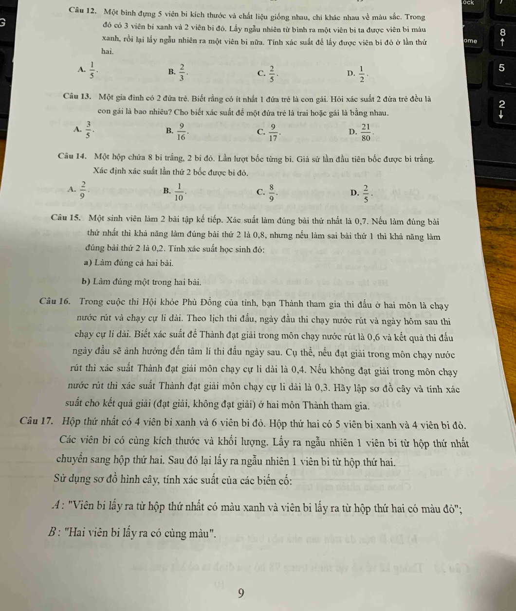 ock
Câu 12. Một bình đựng 5 viên bi kích thước và chất liệu giống nhau, chi khác nhau về màu sắc. Trong
a
đó có 3 viên bỉ xanh và 2 viên bỉ đỏ. Lấy ngẫu nhiên từ bình ra một viên bi ta được viên bi màu
xanh, rồi lại lấy ngẫu nhiên ra một viên bi nữa. Tính xác suất đề lấy được viên bi đỏ ở lần thứ ome
hai.
A.  1/5 .  2/3 .  2/5 ·  1/2 ·
B.
C.
D.
5
Câu 13. Một gia đình có 2 đứa trẻ. Biết rằng có ít nhất 1 đứa trẻ là con gái. Hỏi xác suất 2 đứa trẻ đều là
2
con gái là bao nhiêu? Cho biết xác suất để một đứa trẻ là trai hoặc gái là bằng nhau.
A.  3/5 .  9/16 .  9/17 .  21/80 .
B.
C.
D.
Câu 14. Một hộp chứa 8 bi trắng, 2 bi đỏ. Lần lượt bốc từng bi. Giả sử lần đầu tiên bốc được bi trắng.
Xác định xác suất lần thứ 2 bốc được bi đỏ.
A.  2/9 .  1/10 .  8/9 .  2/5 .
B.
C.
D.
Câu 15. Một sinh viên làm 2 bài tập kế tiếp. Xác suất làm đúng bài thứ nhất là 0,7. Nếu làm đúng bài
thứ nhất thì khả năng làm đúng bài thứ 2 là 0,8, nhưng nếu làm sai bài thứ 1 thì khả năng làm
đúng bài thứ 2 là 0,2. Tính xác suất học sinh đó:
a) Làm đúng cả hai bài.
b) Làm đúng một trong hai bài.
Câu 16. Trong cuộc thi Hội khỏe Phù Đồng của tỉnh, bạn Thành tham gia thi đấu ở hai môn là chạy
nước rút và chạy cự li dài. Theo lịch thi đấu, ngày đầu thi chạy nước rút và ngày hôm sau thi
chạy cự li dài. Biết xác suất để Thành đạt giải trong môn chạy nước rút là 0,6 và kết quả thi đấu
ngày đầu sẽ ảnh hưởng đến tâm lí thi đấu ngày sau. Cụ thể, nếu đạt giải trong môn chạy nước
rút thì xác suất Thành đạt giải môn chạy cự li dài là 0,4. Nếu không đạt giải trong môn chạy
nước rút thì xác suất Thành đạt giải môn chạy cự li dài là 0,3. Hãy lập sơ đồ cây và tính xác
suất cho kết quả giải (đạt giải, không đạt giải) ở hai môn Thành tham gia.
Câu 17. Hộp thứ nhất có 4 viên bi xanh và 6 viên bi đỏ. Hộp thứ hai có 5 viên bi xanh và 4 viên bi đỏ.
Các viên bi có cùng kích thước và khối lượng. Lấy ra ngẫu nhiên 1 viên bi từ hộp thứ nhất
chuyển sang hộp thứ hai. Sau đó lại lấy ra ngẫu nhiên 1 viên bi từ hộp thứ hai.
Sử dụng sơ đồ hình cây, tính xác suất của các biến cố:
A : "Viên bi lấy ra từ hộp thứ nhất có màu xanh và viên bi lấy ra từ hộp thứ hai có màu đỏ";
B : "Hai viên bi lấy ra có cùng màu".
9