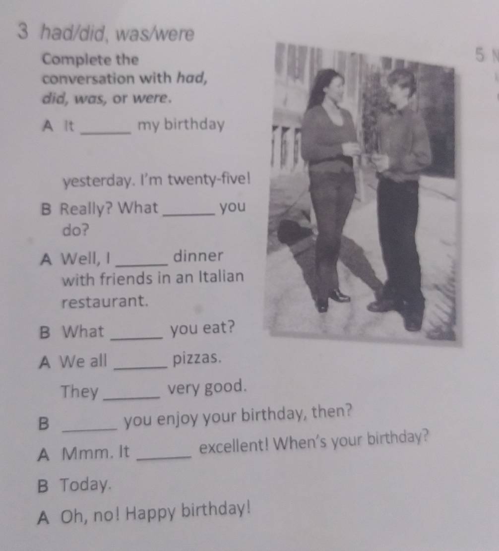 had/did, was/were 
Complete the 
5 N 
conversation with had, 
did, was, or were. 
A lt _my birthday 
yesterday. I'm twenty-five! 
B Really? What _you 
do? 
A Well, I _dinner 
with friends in an Italian 
restaurant. 
B What _you eat? 
A We all _pizzas. 
They_ 
very good. 
_B 
you enjoy your birthday, then? 
A Mmm. It _excellent! When's your birthday? 
B Today. 
A Oh, no! Happy birthday!