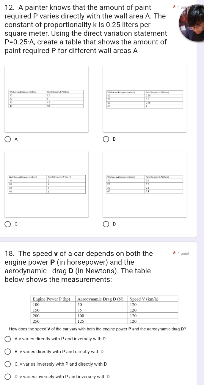 A painter knows that the amount of paint pc
required P varies directly with the wall area A. The
constant of proportionality k is 0.25 liters per
square meter. Using the direct variation statement
P=0.25· A , create a table that shows the amount of
paint required P for different wall areas A
A
B
C
D
18. The speed v of a car depends on both the 1 point
engine power P (in horsepower) and the
aerodynamic drag D (in Newtons). The table
below shows the measurements:
How does the speed V of the car vary with both the engine power P and the aerodynamic drag D?
A.v varies directly with P and inversely with D.
B. v varies directly with P and directly with D.
C. v varies inversely with P and directly with D
D. v varies inversely with P and inversely with D.