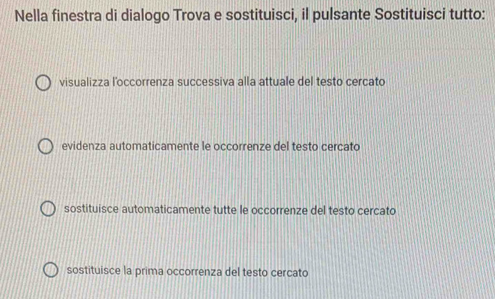 Nella finestra di dialogo Trova e sostituisci, il pulsante Sostituisci tutto:
visualizza l’occorrenza successiva alla attuale del testo cercato
evidenza automaticamente le occorrenze del testo cercato
sostituisce automaticamente tutte le occorrenze del testo cercato
sostituisce la prima occorrenza del testo cercato