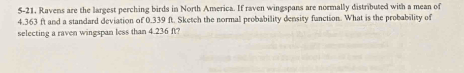 5-21. Ravens are the largest perching birds in North America. If raven wingspans are normally distributed with a mean of
4.363 ft and a standard deviation of 0.339 ft. Sketch the normal probability density function. What is the probability of 
selecting a raven wingspan less than 4.236 ft?