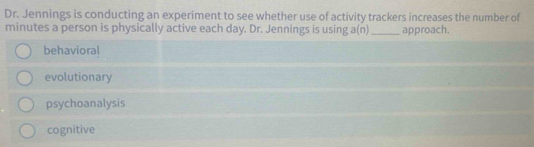 Dr. Jennings is conducting an experiment to see whether use of activity trackers increases the number of
minutes a person is physically active each day. Dr. Jennings is using a(n)_ approach.
behavioral
evolutionary
psychoanalysis
cognitive