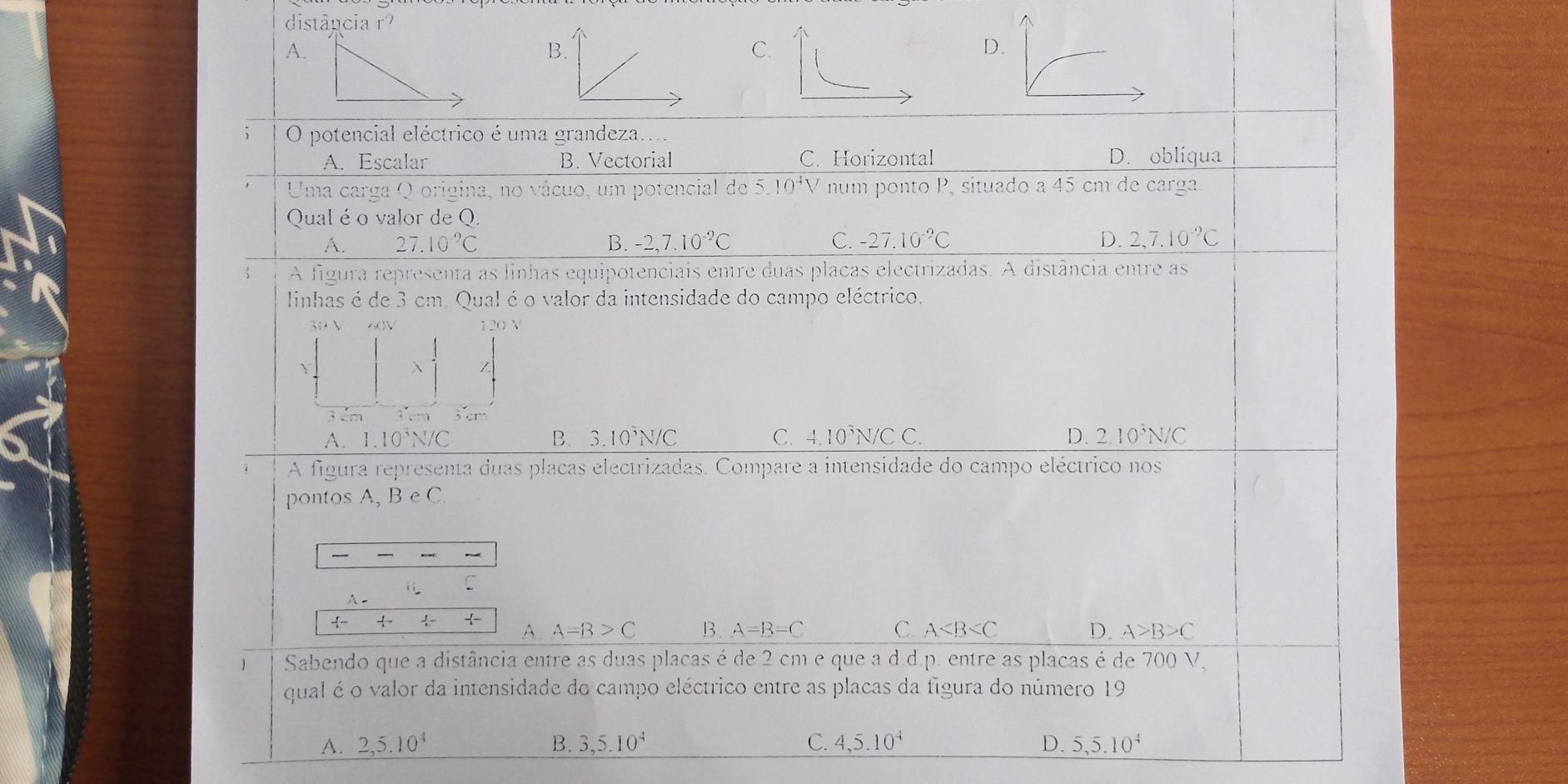 distância r^(2^(A.
B.
C.
D.
O potencial eléctrico é uma grandeza.
A. Escalar B. Vectorial C. Horizontal D. oblíqua
Uma carga Q origina, no vácuo, um potencial de 5.10^4)V num ponto P, situado a 45 cm de carga.
Qual é o valor de Q.
A. 27 10^-9)C B. -2,7.10^(-2)C C. -27.10^(-9)C D. 2,7.10^(-9)C
A figura representa as linhas equipotenciais entre duas placas electrizadas. A distância entre as
linhas é de 3 cm. Qual é o valor da intensidade do campo eléctrico.
30 V xOV 120V
Y

3cm 3cm
A. 1.10^3N/C B. 3.10^3N/C C. 4.10^3N/CC. D. 2.10^3N/C
A figura representa duas placas electrizadas. Compare a intensidade do campo eléctrico nos
pontos A, B e C.
ii C
A -
-1- 
- A. A=B>C B A=B=C C. A D. A>B>C
J Sabendo que a distância entre as duas placas é de 2 cm e que a d.d.p. entre as placas é de 700 V,
qual é o valor da intensidade do campo eléctrico entre as placas da figura do número 19
A. 2, 5.10^4 B. 3, 5.10^4 C. 4, 5.10^4 D. 5, 5.10^4