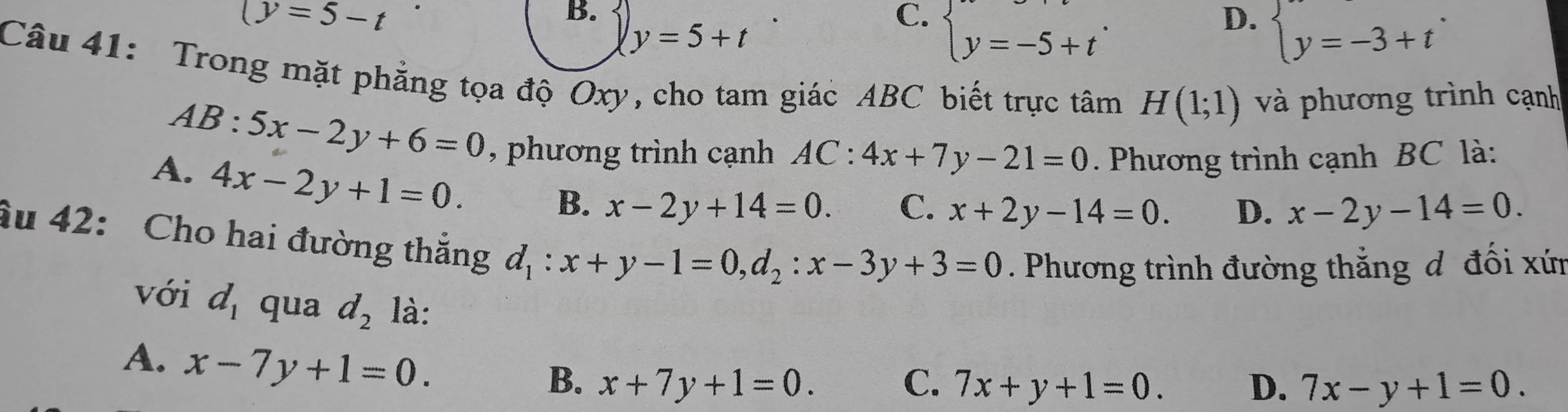 (y=5-t
B.
y=5+t
C. beginarrayl y=-5+tendarray..
D. beginarrayl y=-3+tendarray.. 
Câu 41: Trong mặt phẳng tọa độ Oxy, cho tam giác ABC biết trực tâm H(1;1) và phương trình cạnh
AB:5x-2y+6=0 , phương trình cạnh AC:4x+7y-21=0. Phương trình cạnh BC là:
A. 4x-2y+1=0.
B. x-2y+14=0. C. x+2y-14=0. D. x-2y-14=0. 
âu 42: Cho hai đường thắng d_1:x+y-1=0, d_2:x-3y+3=0. Phương trình đường thắng đ đối xứn
với d_1 qua d_2 là:
A. x-7y+1=0.
B. x+7y+1=0. C. 7x+y+1=0. D. 7x-y+1=0.