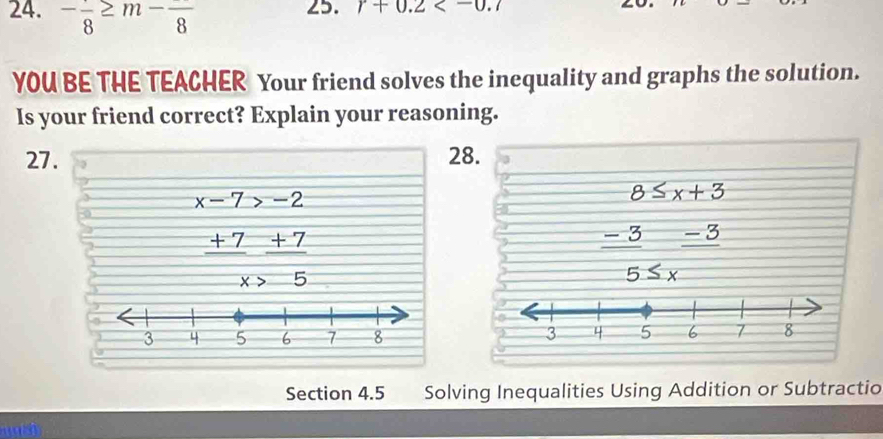 -frac 8≥ m-frac 8
25. r+0.2 . 
YOU BE THE TEACHER Your friend solves the inequality and graphs the solution. 
Is your friend correct? Explain your reasoning. 
27. 28.
x-7>-2
8≤ x+3
_ 
 (+7)/x  (+7)/5 
frac -3frac -3

Section 4.5 Solving Inequalities Using Addition or Subtractio