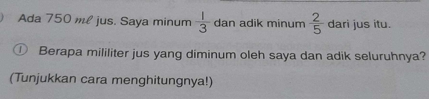 Ada 750 ml jus. Saya minum  1/3  dan adik minum  2/5  dari jus itu. 
① Berapa mililiter jus yang diminum oleh saya dan adik seluruhnya? 
(Tunjukkan cara menghitungnya!)