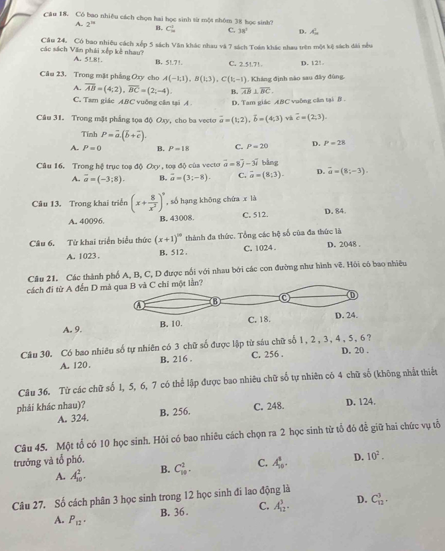 Có bao nhiêu cách chọn hai học sinh từ một nhóm 38 học sinh?
A. 2^(3a) B. C_(38)^2
C. 38^2 D. A_(38)^2
Câu 24. Có bao nhiêu cách xếp 5 sách Văn khác nhau và 7 sách Toán khác nhau trên một kệ sách dài nều
các sách Văn phái xếp kề nhau?
A. 5!.8!. B. 5!.7!. C. 2.5!.7!. D. 12!.
Câu 23. Trong mặt phẳng Oxy cho A(-1;1),B(1;3),C(1;-1). Khảng định nảo sau đây đúng
A. overline AB=(4;2),overline BC=(2;-4).
B. overline AB⊥ overline BC.
C. Tam giác ABC vuông cân tại A D. Tam giác ABC vuông cân tại B .
Câu 31. Trong mặt phẳng tọa độ Oxy, cho ba vecto vector a=(1;2),vector b=(4;3) và overline c=(2;3).
Tinh P=overline a.(overline b+overline c).
A. P=0 B. P=18 C. P=20 D. P=28
Câu 16. Trong hệ trục toạ độ Oxy , toạ độ của vectơ vector a=8vector j-3vector i bằng
A. overline a=(-3;8). B. overline a=(3;-8). C. overline a=(8;3). D. vector a=(8;-3).
Câu 13. Trong khai triển (x+ 8/x^2 )^9 , số hạng không chứa x là
A. 40096. B. 43008. C. 512. D. 84.
Câu 6. Từ khai triển biểu thức (x+1)^10 thành đa thức. Tổng các hệ số của đa thức là
A. 1023 . B. 512 . C. 1024. D. 2048 .
Câu 21. Các thành phố A, B, C, D được nối với nhau bởi các con đường như hình vẽ. Hỏi có bao nhiêu
cách đi từ A đến D màột lần?
A. 9.
Câu 30. Có bao nhiêu số tự nhiên có 3 chữ số được lập từ sáu chữ số 1, 2, 3, 4, 5, 6?
A. 120. B. 216 . C. 256 .
D. 20 .
Câu 36. Từ các chữ số 1, 5, 6, 7 có thể lập được bao nhiêu chữ số tự nhiên có 4 chữ số (không nhất thiết
phải khác nhau)? C. 248.
A. 324. B. 256. D. 124.
Câu 45. Một tổ có 10 học sinh. Hỏi có bao nhiêu cách chọn ra 2 học sinh từ tổ đó đề giữ hai chức vụ tổ
trưởng và tổ phó.
A. A_(10)^2.
B. C_(10)^2.
C. A_(10)^8.
D. 10^2.
Câu 27. Số cách phân 3 học sinh trong 12 học sinh đi lao động là
B. 36 .
C. A_(12)^3.
D. C_(12)^3.
A. P_12.