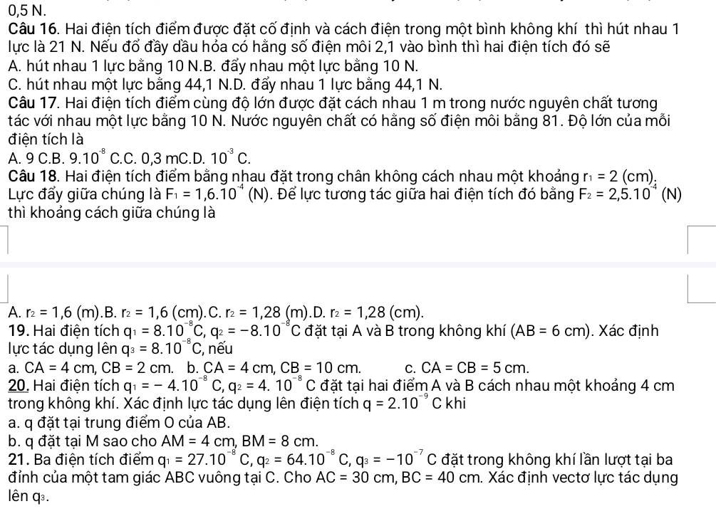 0,5 N.
Câu 16. Hai điện tích điểm được đặt cố định và cách điện trong một bình không khí thì hút nhau 1
lực là 21 N. Nếu đổ đầy dầu hỏa có hằng số điện môi 2,1 vào bình thì hai điện tích đó sẽ
A. hút nhau 1 lực bằng 10 N.B. đấy nhau một lực bằng 10 N.
C. hút nhau một lực bằng 44,1 N.D. đẩy nhau 1 lực bằng 44,1 N.
Câu 17. Hai điện tích điểm cùng độ lớn được đặt cách nhau 1 m trong nước nguyên chất tương
tác với nhau một lực bằng 10 N. Nước nguyên chất có hằng số điện môi bằng 81. Độ lớn của mỗi
điện tích là
A. 9 C.B. 9.10^(-8)C.C. .0.3 mC.D. 10^(-3)C.
Câu 18. Hai điện tích điểm bằng nhau đặt trong chân không cách nhau một khoảng r_1=2(cm)
Lực đấy giữa chúng là F_1=1,6.10^(-4)(N). Để lực tương tác giữa hai điện tích đó bằng F_2=2,5.10^(-4)(N)
thì khoảng cách giữa chúng là
A. r_2=1,6(m). B. r_2=1,6(cm).C.r_2=1,28(m). D. r_2=1,28(cm).
19. Hai điện tích q_1=8.10^(-8)C,q_2=-8.10^(-8)C đặt tại A và B trong không khí (AB=6cm). Xác định
lực tác dụng lên q_3=8.10^(-8)C;, nếu
a. CA=4cm,CB=2cm. b. CA=4cm,CB=10cm. C. CA=CB=5cm.
20. Hai điện tích q_1=-4.10^(-8)C,q_2=4.10^(-8)C đặt tại hai điểm A và B cách nhau một khoảng 4 cm
trong không khí. Xác định lực tác dụng lên điện tích q=2.10^(-9)Ckhi
a. q đặt tại trung điểm O của AB.
b. q đặt tại M sao cho AM=4cm,BM=8cm.
21. Ba điện tích điểm q_1=27.10^(-8)C,q_2=64.10^(-8)C,q_3=-10^(-7)C đặt trong không khí lần lượt tại ba
đỉnh của một tam giác ABC vuông tại C. Cho AC=30cm,BC=40cm. Xác định vectơ lực tác dụng
lên q.