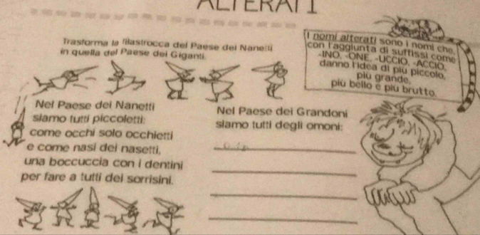 ALTERATI 
nomi alterati sono i nomi che . 
Trasforma la flastrocca del Paese del Nanetli con l'aggiunta di suffissi come 
in quella del Paese dei Giganti. 
-INO, -ONE, -UCCIO, -ACCIO. 
danno l'idea di piu píccolo 
piu grande 
piú béllo é piu brutto. 
Nel Paese dei Nanetti Nel Paese dei Grandoni 
slamo futti piccoletti: siamo tutti degli omoni: 
come occhi solo occhietti 
e come nasi dei nasetti,_ 
_ 
una boccuccía con i dentini 
per fare a tutti dei sorrisini. 
_ 
_