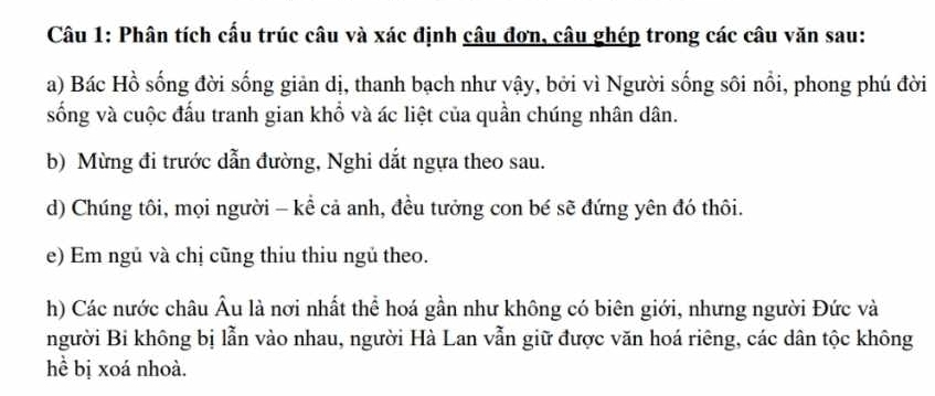 Phân tích cấu trúc câu và xác định câu đơn, câu ghép trong các câu văn sau: 
a) Bác Hồ sống đời sống giản dị, thanh bạch như vậy, bởi vì Người sống sôi nổi, phong phú đời 
sống và cuộc đấu tranh gian khổ và ác liệt của quần chúng nhân dân. 
b) Mừng đi trước dẫn đường, Nghi dắt ngựa theo sau. 
d) Chúng tôi, mọi người - kể cả anh, đều tưởng con bé sẽ đứng yên đó thôi. 
e) Em ngủ và chị cũng thiu thiu ngủ theo. 
h) Các nước châu Âu là nơi nhất thể hoá gần như không có biên giới, nhưng người Đức và 
người Bi không bị lẫn vào nhau, người Hà Lan vẫn giữ được văn hoá riêng, các dân tộc không 
hề bị xoá nhoà.