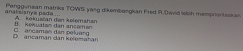 Penggunaan matriks TOWS yang dikembangkan Fred R.David lebih memprioritaskan
analisisnya pada....
A. kekuatan dan kelemahan
B. kekuatan dan ancaman
C. ancaman dan peluang
D. ancaman dan kelemahan