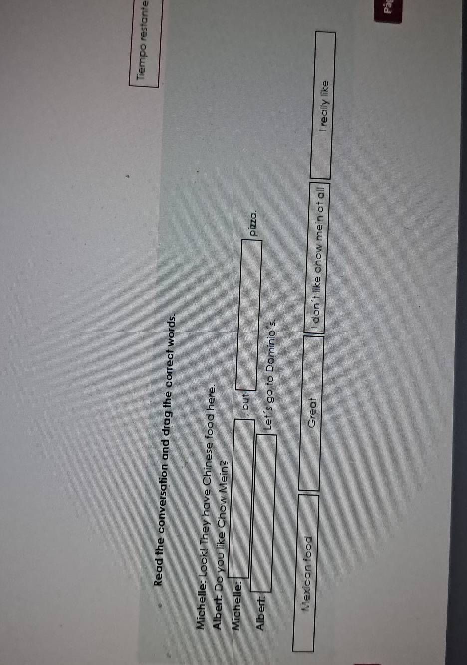 Tiempo restante 
Read the conversation and drag the correct words. 
Michelle: Look! They have Chinese food here. 
Albert: Do you like Chow Mein? 
Michelle: □ but □ pizza. 
Albert: □ Let's go to Dominio's. 
Mexican food frac 1/4 Great frac c=□ □  I don't like chow mein at all x= □ /□   I really like 
Pá