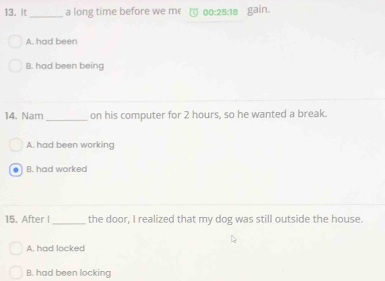 It_ a long time before we me 00:25:18 gain.
A. had been
B, had been being
14. Nam_ on his computer for 2 hours, so he wanted a break.
A. had been working
B. had worked
15. After I_ the door, I realized that my dog was still outside the house.
A. had locked
B. had been locking