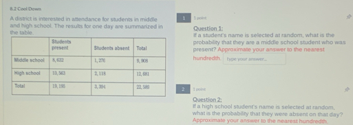 8.2 Cool Down 
A district is interested in attendance for students in middle 1 1 point 
the table. and high school. The results for one day are summarized in Question 1: 
If a student's name is selected at random, what is the 
probability that they are a middle school student who was 
present? Approximate your answer to the nearest 
hundredth. Type your answer .. 
2 1 point 
Question 2: 
If a high school student's name is selected at random. 
what is the probability that they were absent on that day? 
Approximate your answer to the nearest hundredth.