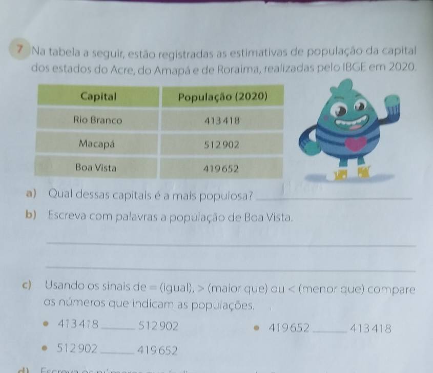 Na tabela a seguir, estão registradas as estimativas de população da capital 
dos estados do Acre, do Amapá e de Roraima, realizadas pelo IBGE em 2020. 
a) Qual dessas capitais é a mais populosa?_ 
b) Escreva com palavras a população de Boa Vista. 
_ 
_ 
c) Usando os sinais de = (igual), > (maior que) ou < (menor que) compare 
os números que indicam as populações.
413 418 _ 512 902 419652 _ 413 418
512 902 _ 419652