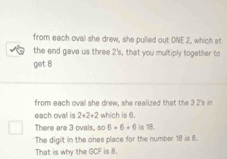 from each oval she drew, she pulled out ONE 2, which at 
the end gave us three 2 's, that you multiply together to 
get 8
from each oval she drew, she realized that the 3 2's in 
each oval is 2+2+2 which is 6. 
There are 3 ovals, so 6+6+6 is 18. 
The digit in the ones place for the number 18 is 8. 
That is why the GCF is 8.