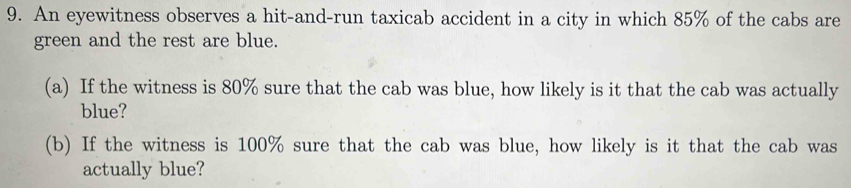 An eyewitness observes a hit-and-run taxicab accident in a city in which 85% of the cabs are 
green and the rest are blue. 
(a) If the witness is 80% sure that the cab was blue, how likely is it that the cab was actually 
blue? 
(b) If the witness is 100% sure that the cab was blue, how likely is it that the cab was 
actually blue?