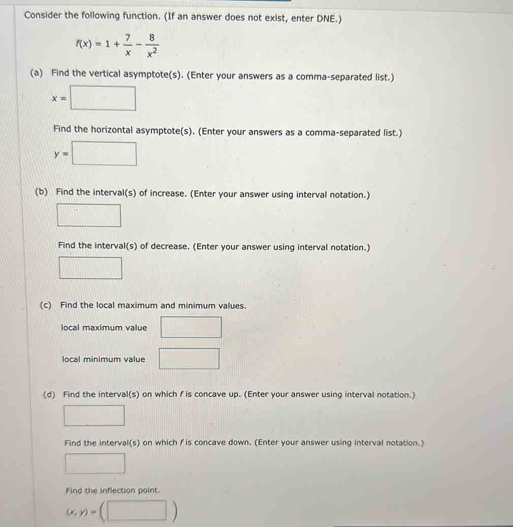 Consider the following function. (If an answer does not exist, enter DNE.)
f(x)=1+ 7/x - 8/x^2 
(a) Find the vertical asymptote(s). (Enter your answers as a comma-separated list.)
x=□
Find the horizontal asymptote(s). (Enter your answers as a comma-separated list.)
y=□
(b) Find the interval(s) of increase. (Enter your answer using interval notation.) 
□ 
Find the interval(s) of decrease. (Enter your answer using interval notation.) 
□ 
(c) Find the local maximum and minimum values. 
local maximum value ||b| □ 
local minimum value □ 
(d) Find the interval(s) on which f is concave up. (Enter your answer using interval notation.) 
_  
Find the interval(s) on which f is concave down. (Enter your answer using interval notation.) 
^circ  
Find the inflection point.
(x,y)= □ °°