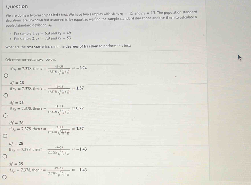 Question
We are doing a two-mean pooled r-test. We have two samples with sizes n_1=15 and n_2=13. The population standard
deviations are unknown but assumed to be equal, so we find the sample standard deviations and use them to calculate a
pooled standard deviation, s
For sample 1:s_1=6.9 and overline x_1=49
For sample 2:s_2=7.9 and overline x_2=53
What are the test statistic (r) and the degrees of freedom to perform this test?
Select the correct answer below:
If s_p=7.378 , then t=frac 49-53(7.378)sqrt(frac 1)49+ 1/33 approx -2.74
df=28
ifs_p=7.378 , then t=frac 15-13(7.378)sqrt(frac 1)49+ 1/53 approx 1.37
df=26
If s_p=7.378 , then t=frac 15-13(7.378)sqrt(frac 1)15+ 1/13 approx 0.72
df=26
If s_p=7.378 , then t=frac 15-13(7.378)sqrt(frac 1)49+ 1/53 approx 1.37
d =28
If s_p=7.378 , then t=frac 49-53(7.378)sqrt(frac 1)15+ 1/13 approx -1.43
df=28
s_p=7.378 , then t=frac 49-53(7.378)sqrt(frac 1)15+ 1/13 approx -1.43