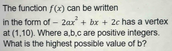 The function f(x) can be written 
in the form of -2ax^2+bx+2c has a vertex 
at (1,10). Where a, b, c are positive integers. 
What is the highest possible value of b?