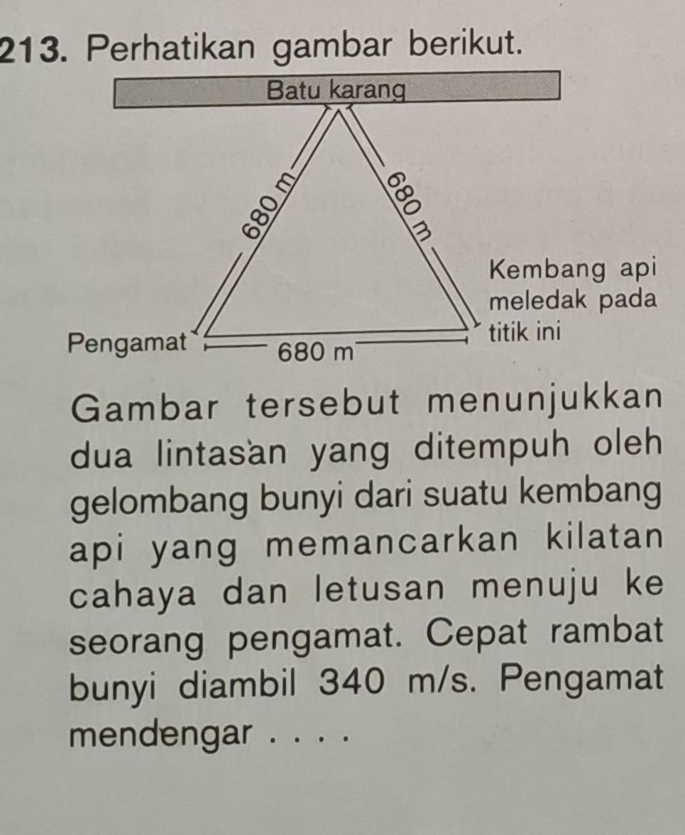 Perhatikan gambar berikut. 
Kembang api 
meledak pada 
titik ini 
Pengamat 
Gambar tersebut menunjukkan 
dua lintasan yang ditempuh oleh 
gelombang bunyi dari suatu kembang 
api yang memancarkan kilatan 
cahaya dan letusan menuju ke 
seorang pengamat. Cepat rambat 
bunyi diambil 340 m/s. Pengamat 
mendengar . . . .