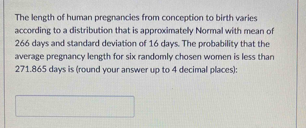 The length of human pregnancies from conception to birth varies 
according to a distribution that is approximately Normal with mean of
266 days and standard deviation of 16 days. The probability that the 
average pregnancy length for six randomly chosen women is less than
271.865 days is (round your answer up to 4 decimal places):