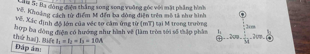 Cầu 5: Ba dòng điện thẳng song song vuông góc với mặt phẳng hình 
vẽ. Khoảng cách từ điểm M đến ba dòng điện trên mô tả như hình 
vẽ. Xác định độ lớn của véc tơ cảm ứng từ (mT) tại M trong trường 
hợp ba dòng điện có hướng như hình vẽ (làm tròn tới số thập phân beginarrayr  1/1 2cm enclosecircle1 enclosecircle2 enclosecircle1 embeginarrayr  1 enclosecircle2 enclosecircle4
thứ hai). Biết I_1=I_2=I_3=10A
Đáp án: