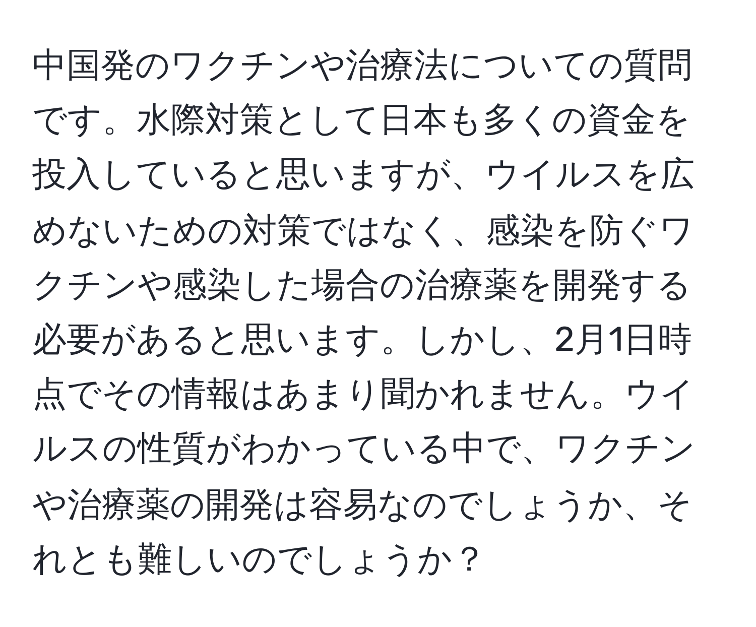 中国発のワクチンや治療法についての質問です。水際対策として日本も多くの資金を投入していると思いますが、ウイルスを広めないための対策ではなく、感染を防ぐワクチンや感染した場合の治療薬を開発する必要があると思います。しかし、2月1日時点でその情報はあまり聞かれません。ウイルスの性質がわかっている中で、ワクチンや治療薬の開発は容易なのでしょうか、それとも難しいのでしょうか？