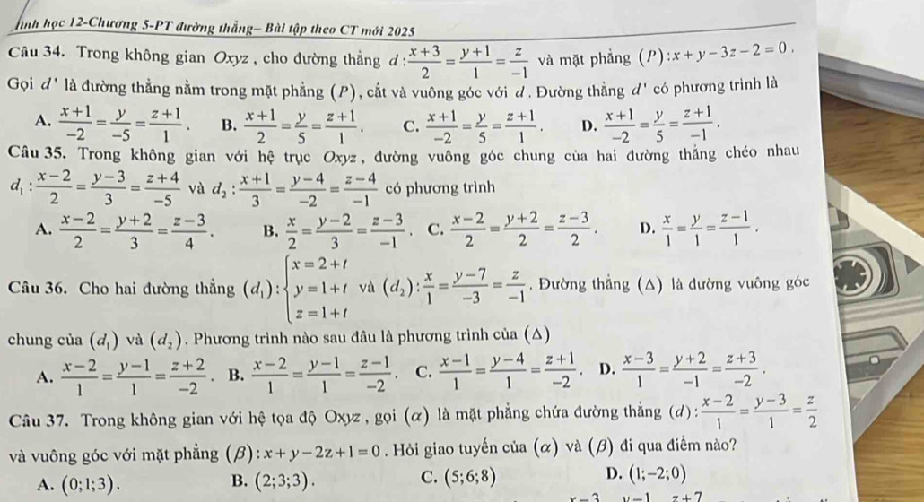 nh học 12-Chương 5-PT đường thắng- Bài tập theo CT mới 2025
Câu 34. Trong không gian Oxyz , cho đường thẳng đ :  (x+3)/2 = (y+1)/1 = z/-1  và mặt phẳng (P) :x+y-3z-2=0.
Gọi đ' là đường thẳng nằm trong mặt phẳng (P), cắt và vuông góc với d. Đường thẳng đ' có phương trình là
A.  (x+1)/-2 = y/-5 = (z+1)/1 . B.  (x+1)/2 = y/5 = (z+1)/1 . C.  (x+1)/-2 = y/5 = (z+1)/1 . D.  (x+1)/-2 = y/5 = (z+1)/-1 .
Câu 35. Trong không gian với hệ trục Oxyz, đường vuống góc chung của hai đường thắng chéo nhau
d_1:  (x-2)/2 = (y-3)/3 = (z+4)/-5  và d_2: (x+1)/3 = (y-4)/-2 = (z-4)/-1  có phương trình
A.  (x-2)/2 = (y+2)/3 = (z-3)/4 . B.  x/2 = (y-2)/3 = (z-3)/-1 . C.  (x-2)/2 = (y+2)/2 = (z-3)/2 . D.  x/1 = y/1 = (z-1)/1 .
Câu 36. Cho hai đường thẳng (d_1):beginarrayl x=2+t y=1+t z=1+tendarray. và (d_2): x/1 = (y-7)/-3 = z/-1 . Đường thẳng (△) là đường vuông góc
chung của (d_1) và (d_2). Phương trình nào sau đâu là phương trình của (△)
A.  (x-2)/1 = (y-1)/1 = (z+2)/-2  B.  (x-2)/1 = (y-1)/1 = (z-1)/-2 . C.  (x-1)/1 = (y-4)/1 = (z+1)/-2 . D.  (x-3)/1 = (y+2)/-1 = (z+3)/-2 .
Câu 37. Trong không gian với hệ tọa độ Oxyz , gọi (α) là mặt phẳng chứa đường thắng (d):  (x-2)/1 = (y-3)/1 = z/2 
và vuông góc với mặt phẳng (β): x+y-2z+1=0 Hỏi giao tuyến cia(alpha ) và (β) đi qua điểm nào?
B.
A. (0;1;3). (2;3;3).
D.
C. (5;6;8) (1;-2;0)
x-3 y-1 z+7